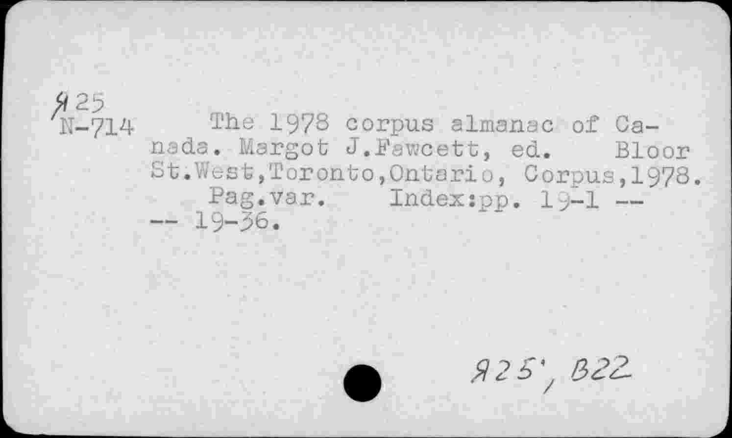 ﻿H-714 The 1978 corpus almanac of Canada. Margot J.Fawcett, ed. Bloor S t.We s t,T or on t o,Ont a ri o, Corpus,1978.
Pag.var. Indexspp. la-1 — — 19-36.
225^ $22-